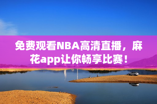 免费观看NBA高清直播，麻花app让你畅享比赛！