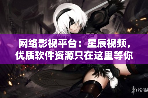 网络影视平台：星辰视频，优质软件资源只在这里等你观看！
