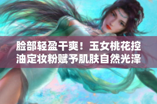脸部轻盈干爽！玉女桃花控油定妆粉赋予肌肤自然光泽