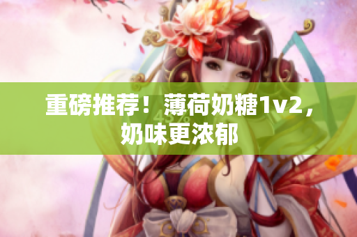 重磅推荐！薄荷奶糖1v2，奶味更浓郁