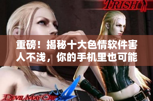 重磅！揭秘十大色情软件害人不浅，你的手机里也可能悄悄安装了！
