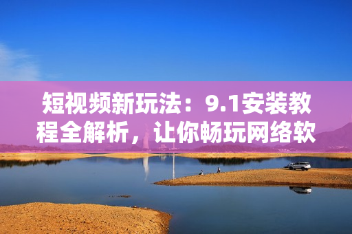 短视频新玩法：9.1安装教程全解析，让你畅玩网络软件