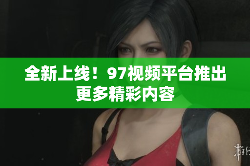 全新上线！97视频平台推出更多精彩内容