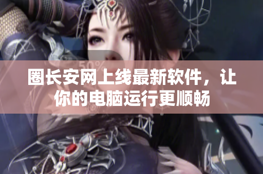 圈长安网上线最新软件，让你的电脑运行更顺畅