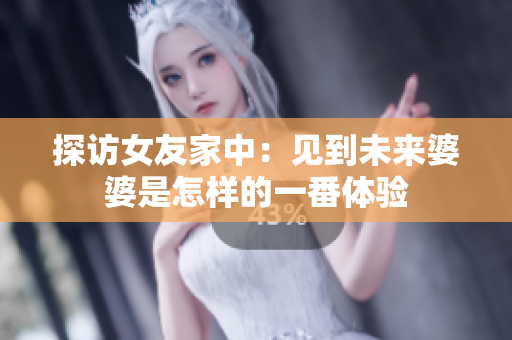探访女友家中：见到未来婆婆是怎样的一番体验