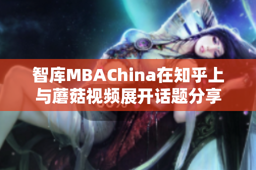 智库MBAChina在知乎上与蘑菇视频展开话题分享