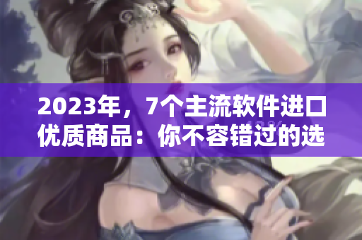 2023年，7个主流软件进口优质商品：你不容错过的选择！