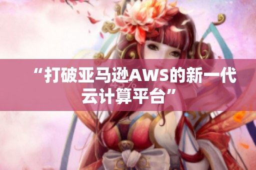 “打破亚马逊AWS的新一代云计算平台”