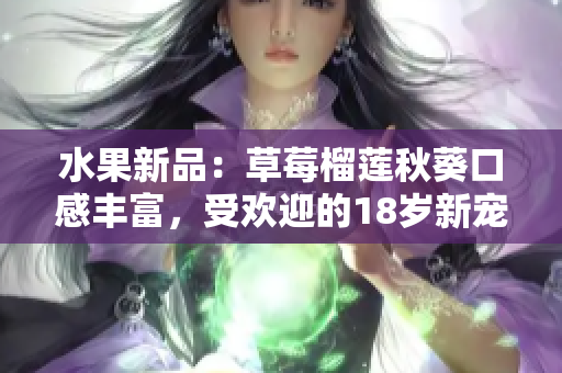 水果新品：草莓榴莲秋葵口感丰富，受欢迎的18岁新宠