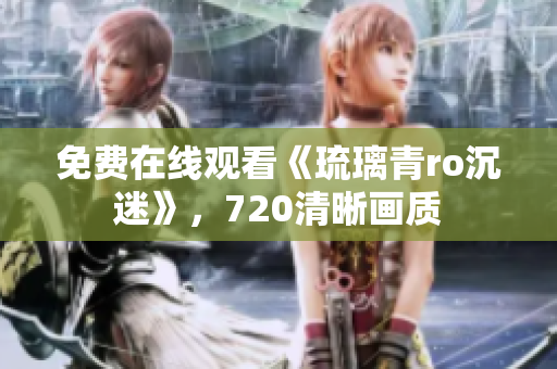 免费在线观看《琉璃青ro沉迷》，720清晰画质