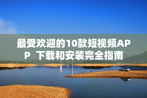 最受欢迎的10款短视频APP  下载和安装完全指南