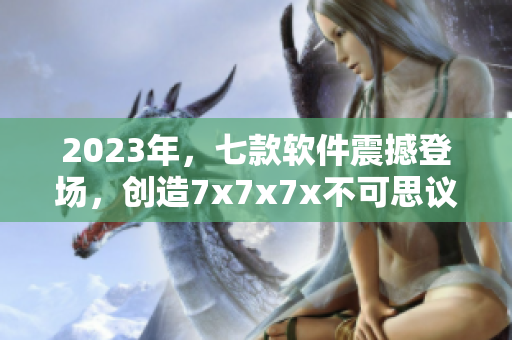 2023年，七款软件震撼登场，创造7x7x7x不可思议的表现！