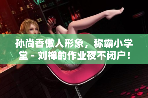 孙尚香傲人形象，称霸小学堂 - 刘禅的作业夜不闭户！