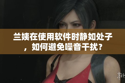 兰姨在使用软件时静如处子，如何避免噪音干扰？
