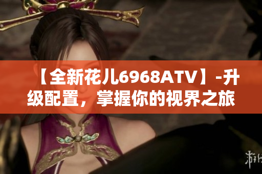 【全新花儿6968ATV】-升级配置，掌握你的视界之旅