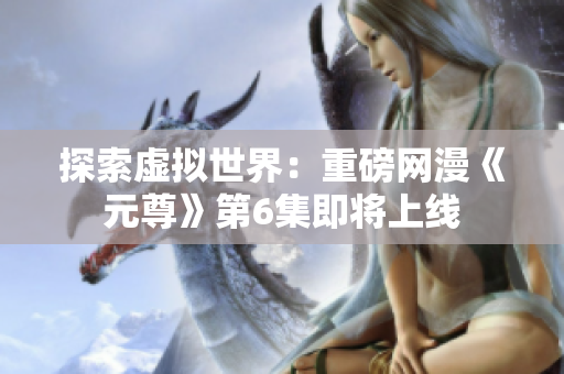 探索虚拟世界：重磅网漫《元尊》第6集即将上线