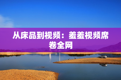 从床品到视频：羞羞视频席卷全网