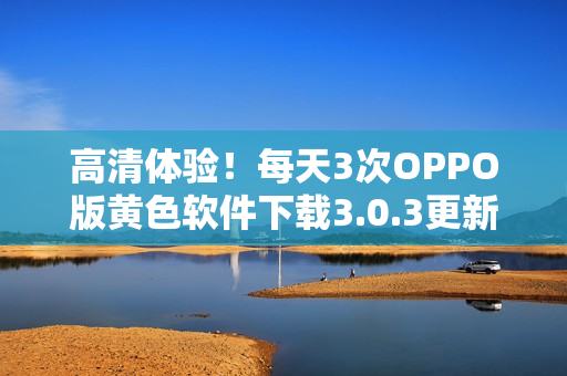 高清体验！每天3次OPPO版黄色软件下载3.0.3更新