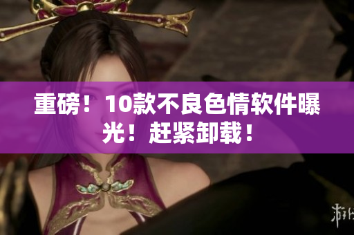 重磅！10款不良色情软件曝光！赶紧卸载！