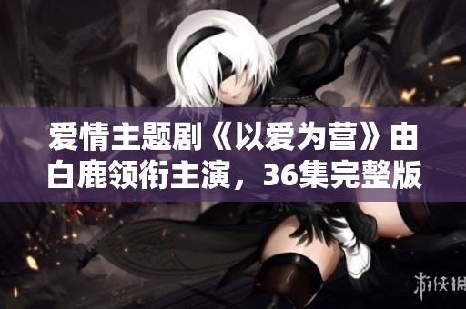 爱情主题剧《以爱为营》由白鹿领衔主演，36集完整版在线观看