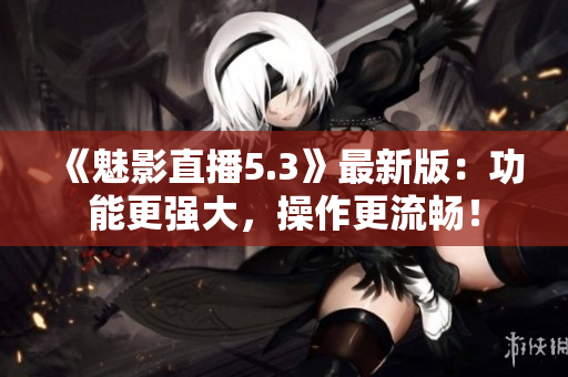 《魅影直播5.3》最新版：功能更强大，操作更流畅！