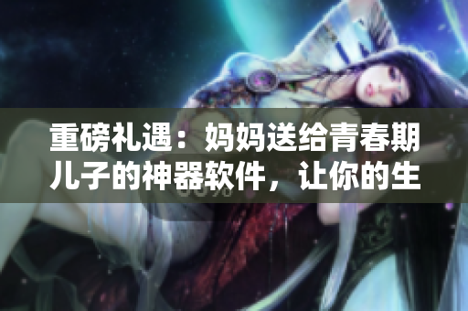 重磅礼遇：妈妈送给青春期儿子的神器软件，让你的生日更加“智能”