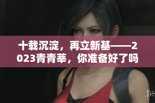 十载沉淀，再立新基——2023青青莘，你准备好了吗？