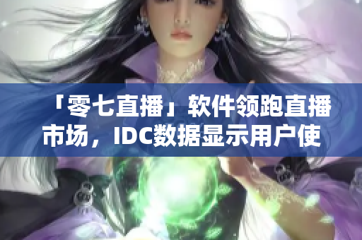 「零七直播」软件领跑直播市场，IDC数据显示用户使用率最高