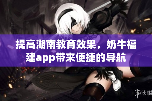 提高湖南教育效果，奶牛福建app带来便捷的导航