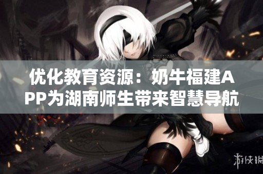 优化教育资源：奶牛福建APP为湖南师生带来智慧导航