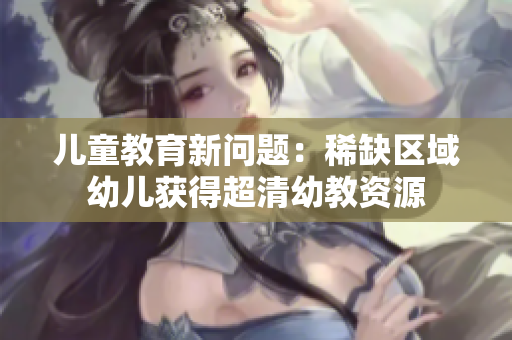 儿童教育新问题：稀缺区域幼儿获得超清幼教资源
