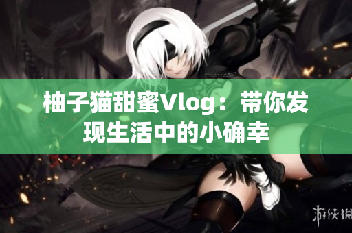 柚子猫甜蜜Vlog：带你发现生活中的小确幸