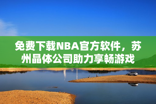 免费下载NBA官方软件，苏州晶体公司助力享畅游戏