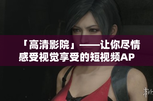 「高清影院」——让你尽情感受视觉享受的短视频APP推荐