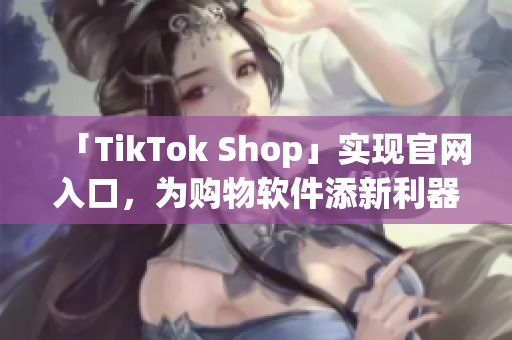 「TikTok Shop」实现官网入口，为购物软件添新利器！