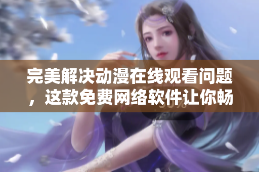 完美解决动漫在线观看问题，这款免费网络软件让你畅享高清体验