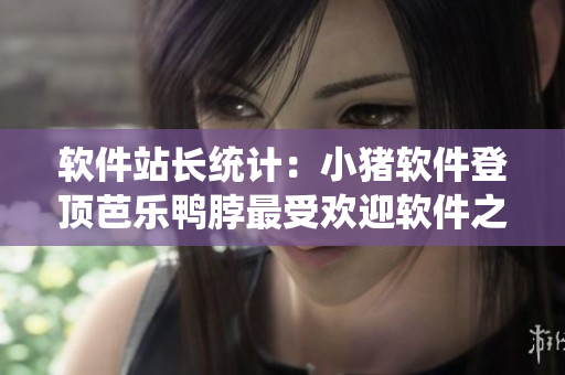 软件站长统计：小猪软件登顶芭乐鸭脖最受欢迎软件之列