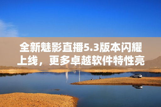 全新魅影直播5.3版本闪耀上线，更多卓越软件特性亮相！