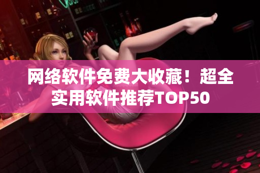 网络软件免费大收藏！超全实用软件推荐TOP50