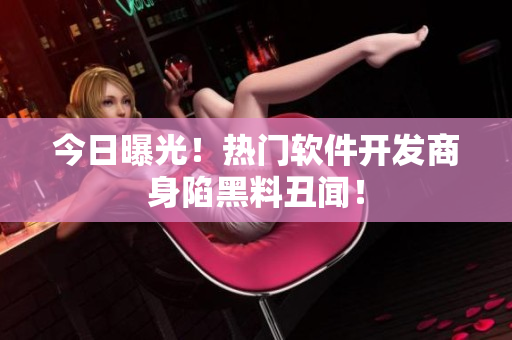 今日曝光！热门软件开发商身陷黑料丑闻！