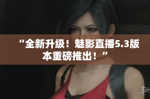 “全新升级！魅影直播5.3版本重磅推出！”