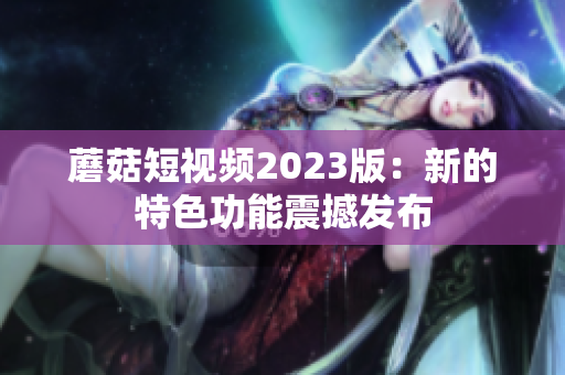 蘑菇短视频2023版：新的特色功能震撼发布