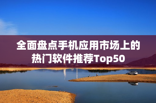 全面盘点手机应用市场上的热门软件推荐Top50