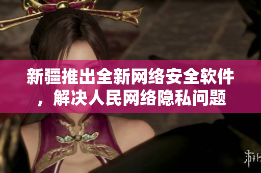新疆推出全新网络安全软件，解决人民网络隐私问题