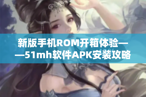 新版手机ROM开箱体验——51mh软件APK安装攻略