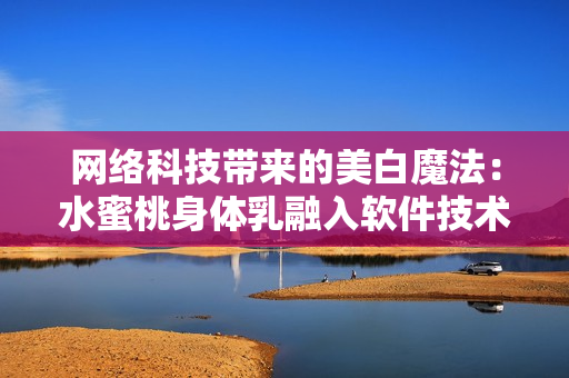 网络科技带来的美白魔法：水蜜桃身体乳融入软件技术