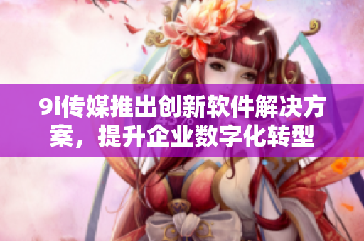 9i传媒推出创新软件解决方案，提升企业数字化转型