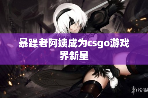 暴躁老阿姨成为csgo游戏界新星
