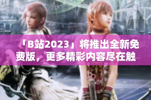 「B站2023」将推出全新免费版，更多精彩内容尽在触手可得