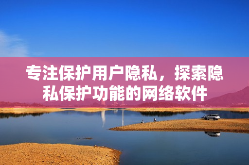 专注保护用户隐私，探索隐私保护功能的网络软件